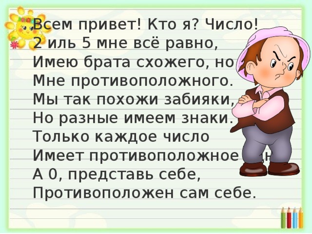  Всем привет! Кто я? Число!  2 иль 5 мне всё равно,  Имею брата схожего, но  Мне противоположного.  Мы так похожи забияки,  Но разные имеем знаки.  Только каждое число  Имеет противоположное одно!  А 0, представь себе,  Противоположен сам себе.    