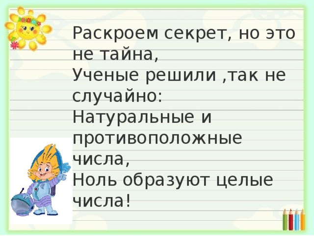 Раскроем секрет, но это не тайна,  Ученые решили ,так не случайно:  Натуральные и противоположные числа,  Ноль образуют целые числа! 