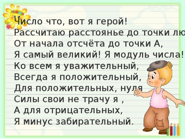 Число что, вот я герой!  Рассчитаю расстоянье до точки любой,  От начала отсчёта до точки А,  Я самый великий! Я модуль числа!  Ко всем я уважительный,  Всегда я положительный,  Для положительных, нуля  Силы свои не трачу я ,  А для отрицательных,  Я минус забирательный.   