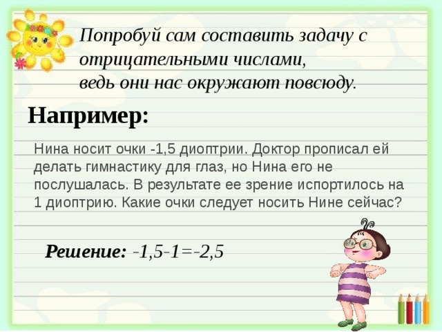 Попробуй сам составить задачу с отрицательными числами, ведь они нас окружают повсюду. Например: Нина носит очки -1,5 диоптрии. Доктор прописал ей делать гимнастику для глаз, но Нина его не послушалась. В результате ее зрение испортилось на 1 диоптрию. Какие очки следует носить Нине сейчас? Решение: -1,5-1=-2,5 