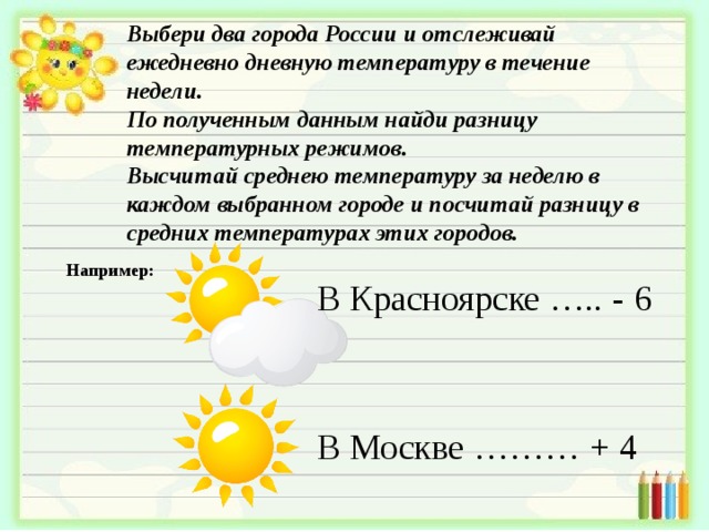 Выбери два города России и отслеживай ежедневно дневную температуру в течение недели. По полученным данным найди разницу температурных режимов. Высчитай среднею температуру за неделю в каждом выбранном городе и посчитай разницу в средних температурах этих городов. В Красноярске  …..  -  6 В Москве  ………  +  4 Например: 