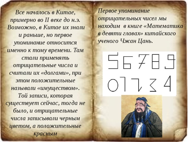 Первое упоминание отрицательных чисел мы находим  в книге «Математика в девяти главах» китайского ученого Чжан Цань.   Все началось в Китае, примерно во II веке до н.э.  Возможно, в Китае их знали и раньше, но первое упоминание относится именно к тому времени. Там стали применять отрицательные числа и считали их «долгами», при этом положительные называли «имуществом». Той записи, которая существует сейчас, тогда не было, и отрицательные числа записывали черным цветом, а положительные красным 