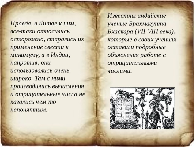 Известны индийские ученые Брахмагупта Бхаскара (VII-VIII века), которые в своих учениях оставили подробные объяснения работе с отрицательными числами. Правда, в Китае к ним, все-таки относились осторожно, старались их применение свести к минимуму, а в Индии, напротив, они использовались очень широко. Там с ними производились вычисления и отрицательные числа не казались чем-то непонятным. 