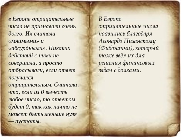 в Европе отрицательные числа не признавали очень долго. Их считали «мнимыми» и «абсурдными». Никаких действий с ними не совершали, а просто отбрасывали, если ответ получался отрицательным. Считали, что, если из 0 вычесть любое число, то ответом будет 0, так как ничто не может быть меньше нуля — пустоты. В Европе отрицательные числа появились благодаря Леонардо Пизанскому (Фибоначчи), который тоже ввёл их для решения финансовых задач с долгами. 