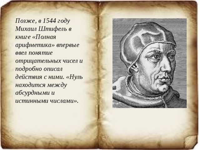 Позже, в 1544 году Михаил Штифель в книге «Полная арифметика» впервые ввел понятие отрицательных чисел и подробно описал действия с ними. «Нуль находится между абсурдными и истинными числами».   