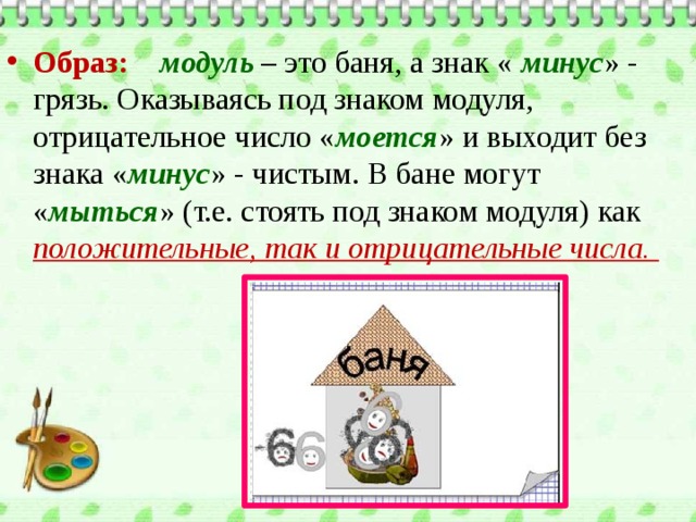 Образ:  модуль – это баня, а знак « минус » - грязь. Оказываясь под знаком модуля, отрицательное число « моется » и выходит без знака « минус » - чистым. В бане могут « мыться » (т.е. стоять под знаком модуля) как положительные, так и отрицательные числа.   