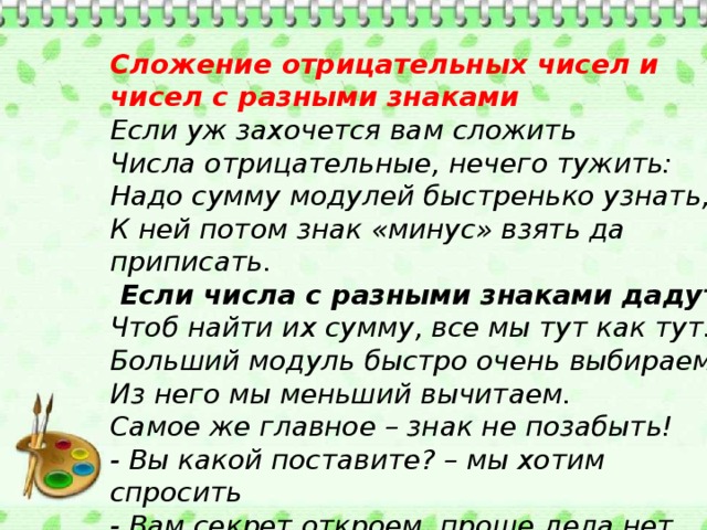 Сложение отрицательных чисел и чисел с разными знаками  Если уж захочется вам сложить  Числа отрицательные, нечего тужить:  Надо сумму модулей быстренько узнать,  К ней потом знак «минус» взять да приписать.  Если числа с разными знаками дадут,  Чтоб найти их сумму, все мы тут как тут.  Больший модуль быстро очень выбираем.  Из него мы меньший вычитаем.  Самое же главное – знак не позабыть!  - Вы какой поставите? – мы хотим спросить  - Вам секрет откроем, проще дела нет,  Знак, где модуль больше, запиши в ответ.     