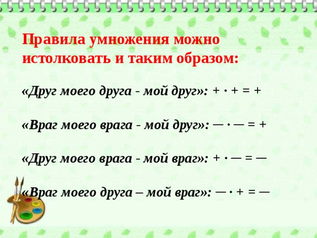 Правила умножения можно истолковать и таким образом:   «Друг моего друга - мой друг»: + ∙ + = +   «Враг моего врага - мой друг»: ─ ∙ ─ = +   «Друг моего врага - мой враг»: + ∙ ─ = ─   «Враг моего друга – мой враг»: ─ ∙ + = ─      