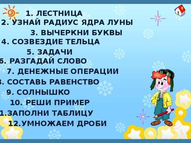 1. лестница 2. Узнай Радиус ядра Луны 3. Вычеркни буквы 4. Созвездие Тельца 5. Задачи 6. Разгадай слово 7. Денежные операции 8. Составь равенство 9. солнышко 10. Реши пример 11.Заполни таблицу 12.Умножаем дроби 