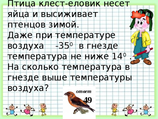 Птица клест-еловик несет яйца и высиживает птенцов зимой. Даже при температуре воздуха -35 0 в гнезде температура не ниже 14 0 . На сколько температура в гнезде выше температуры воздуха? ответ 49 