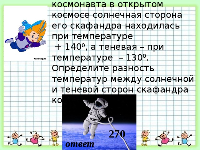 Во время пребывания космонавта в открытом космосе солнечная сторона его скафандра находилась при температуре  + 140 0 , а теневая – при температуре – 130 0 . Определите разность температур между солнечной и теневой сторон скафандра космонавта. 270 ответ 