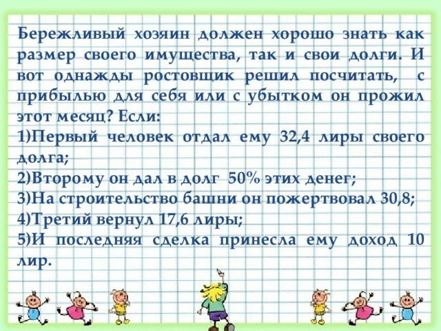 Бережливый хозяин должен хорошо знать как размер своего имущества, так и свои долги. И вот однажды ростовщик решил посчитать, с прибылью для себя или с убытком он прожил этот месяц? Если: Первый человек отдал ему 32,4 лиры своего долга; Второму он дал в долг 50% этих денег; На строительство башни он пожертвовал 30,8; Третий вернул 17,6 лиры; И последняя сделка принесла ему доход 10 лир. 
