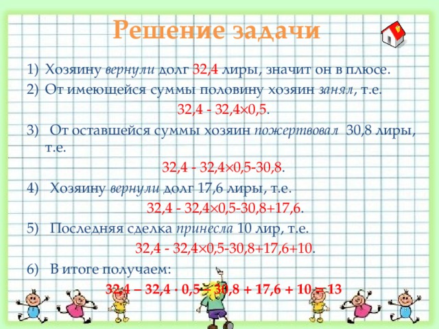 Решение задачи  Хозяину вернули долг 32,4 лиры, значит он в плюсе. От имеющейся суммы половину хозяин занял , т.е. 32,4 - 32,4  0,5 . 3) От оставшейся суммы хозяин пожертвовал 30,8 лиры, т.е. 32,4 - 32,4  0,5-30,8 . 4) Хозяину вернули долг 17,6 лиры, т.е.  32,4 - 32,4  0,5-30,8+17,6 . 5) Последняя сделка принесла 10 лир, т.е.  32,4 - 32,4  0,5-30,8+17,6+10 . 6) В итоге получаем: 32,4 – 32,4 ∙ 0,5 – 30,8 + 17,6 + 10 = 13 