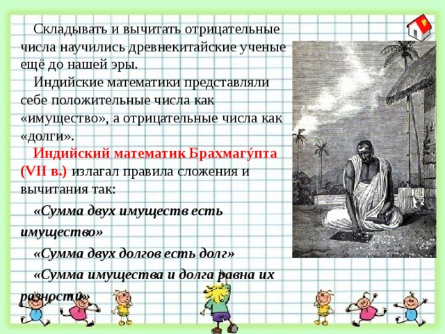 Складывать и вычитать отрицательные числа научились древнекитайские ученые ещё до нашей эры. Индийские математики представляли себе положительные числа как «имущество», а отрицательные числа как «долги». Индийский математик Брахмаг ýпта (VII в.) излагал правила сложения и вычитания так: «Сумма двух имуществ есть имущество» «Сумма двух долгов есть долг» «Сумма имущества и долга равна их разности» 