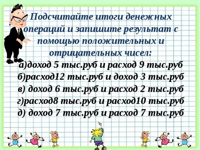 Подсчитайте итоги денежных операций и запишите результат с помощью положительных и отрицательных чисел: а)доход 5 тыс.руб и расход 9 тыс.руб б)расход12 тыс.руб и доход 3 тыс.руб в) доход 6 тыс.руб и расход 2 тыс.руб г)расход8 тыс.руб и расход10 тыс.руб д) доход 7 тыс.руб и расход 7 тыс.руб 