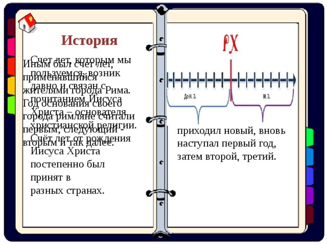 В Древнем Египте каждый раз, когда начинал править новый царь, счёт лет начинался заново. Когда этот царь умирал и к власти приходил новый, вновь наступал первый год, затем второй, третий. История Счет лет, которым мы пользуемся, возник давно и связан с почитанием Иисуса Христа – основателя христианской религии. Счёт лет от рождения Иисуса Христа постепенно был принят в разных странах. Иным был счет лет, применявшийся жителями города Рима. Год основания своего города римляне считали первым, следующий - вторым и так далее. 