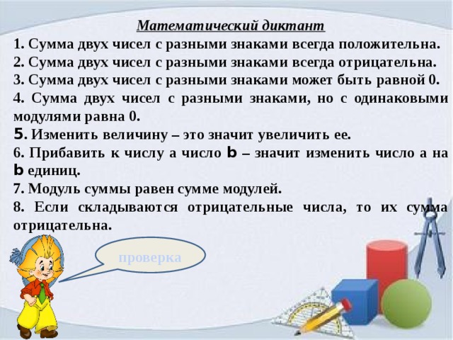 Математический диктант 1. Сумма двух чисел с разными знаками всегда положительна. 2. Сумма двух чисел с разными знаками всегда отрицательна. 3. Сумма двух чисел с разными знаками может быть равной 0. 4. Сумма двух чисел с разными знаками, но с одинаковыми модулями равна 0. 5 . Изменить величину – это значит увеличить ее. 6. Прибавить к числу а число b – значит изменить число а на b единиц. 7. Модуль суммы равен сумме модулей. 8. Если складываются отрицательные числа, то их сумма отрицательна. проверка 