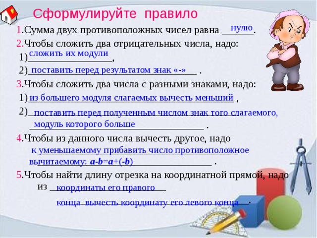 Сформулируйте правило нулю 1 .Сумма двух противоположных чисел равна ______. 2. Чтобы сложить два отрицательных числа, надо:  1)________________,  2)________________________________ . 3 .Чтобы сложить два числа с разными знаками, надо:  1)_______________________________________ ,  2)________________________________________  _________________________________ . 4 .Чтобы из данного числа вычесть другое, надо ______________________________________ _________________________________ . 5 .Чтобы найти длину отрезка на координатной прямой, надо из ______________________  ___________________________________. сложить их модули поставить перед результатом знак «-» из большего модуля слагаемых вычесть меньший поставить перед полученным числом знак того слагаемого, модуль которого больше  к уменьшаемому прибавить число противоположное вычитаемому: a - b = a +(- b ) координаты его правого конца вычесть координату его левого конца  