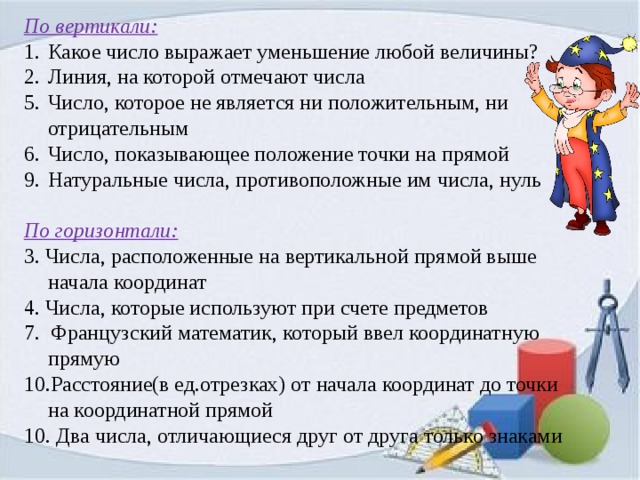 По вертикали: Какое число выражает уменьшение любой величины? Линия, на которой отмечают числа Число, которое не является ни положительным, ни отрицательным Число, показывающее положение точки на прямой Натуральные числа, противоположные им числа, нуль По горизонтали: 3. Числа, расположенные на вертикальной прямой выше начала координат 4. Числа, которые используют при счете предметов 7. Французский математик, который ввел координатную прямую Расстояние(в ед.отрезках) от начала координат до точки на координатной прямой 10. Два числа, отличающиеся друг от друга только знаками 
