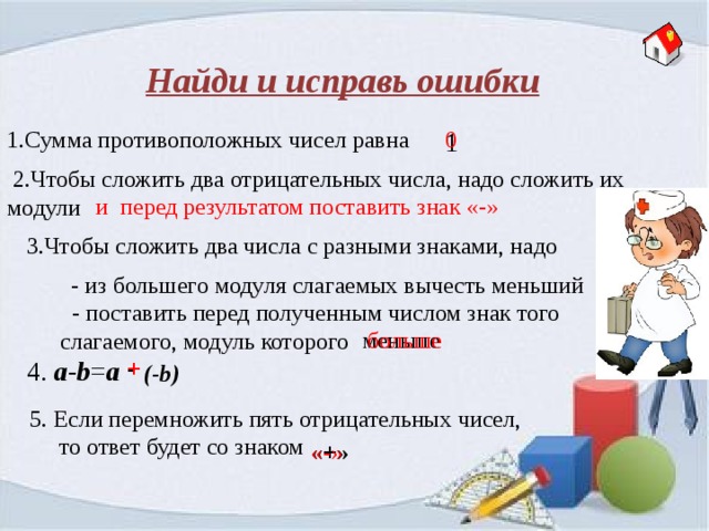 Найди и исправь ошибки 1.Сумма противоположных чисел равна 1 0  2.Чтобы сложить два отрицательных числа, надо сложить их модули и перед результатом поставить знак «-» 3.Чтобы сложить два числа с разными знаками, надо - из большего модуля слагаемых вычесть меньший  - поставить перед полученным числом знак того слагаемого, модуль которого меньше больше - 4. a - b = a + (-b) 5. Если перемножить пять отрицательных чисел,  то ответ будет со знаком «-» «+» 