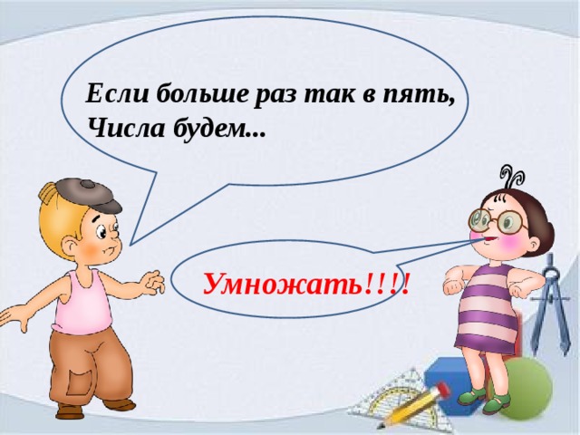 Если больше раз так в пять, Числа будем... Умножать!!!! 