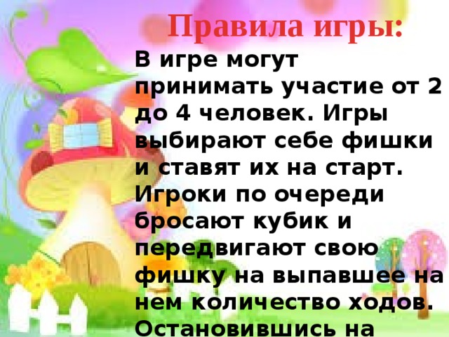 Правила игры: В игре могут принимать участие от 2 до 4 человек. Игры выбирают себе фишки и ставят их на старт. Игроки по очереди бросают кубик и передвигают свою фишку на выпавшее на нем количество ходов. Остановившись на своем поле игрок должен сосчитать доставшийся ему пример. В случае ошибки игрок пропускает ход. Побеждает тот, кто первым доберется до финиша. 