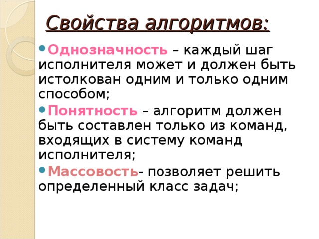 Свойства алгоритмов: Однозначность  – каждый шаг исполнителя может и должен быть истолкован одним и только одним способом; Понятность  – алгоритм должен быть составлен только из команд, входящих в систему команд исполнителя; Массовость - позволяет решить определенный класс задач;  