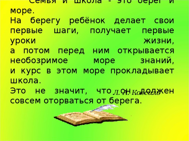 Семья и школа - это берег и море.  На берегу ребёнок делает свои первые шаги, получает первые уроки жизни,  а потом перед ним открывается необозримое море знаний,  и курс в этом море прокладывает школа.  Это не значит, что он должен совсем оторваться от берега. Л. А. Кассиль