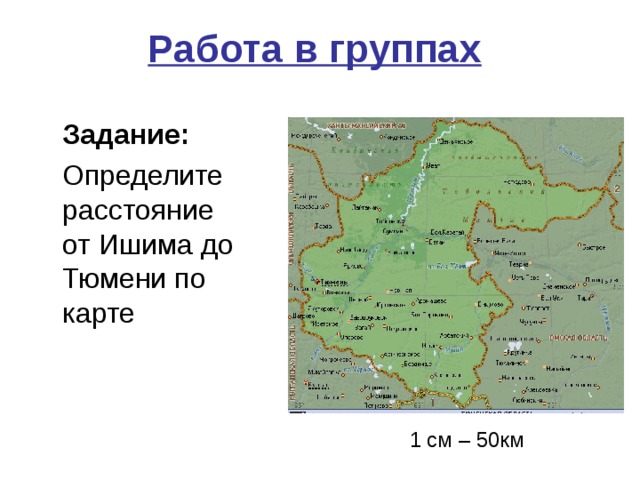 Работа в группах     Задание:  Определите расстояние  от Ишима до Тюмени по карте 1 см – 50км 