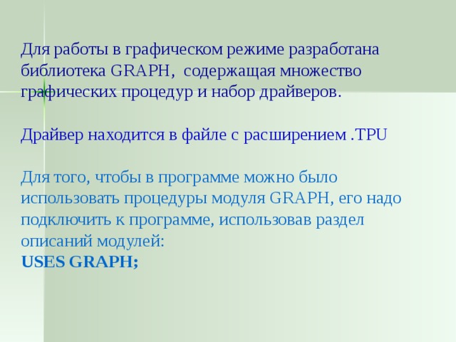 Для работы в графическом режиме разработана библиотека GRAPH , содержащая множество графических процедур и набор драйверов. Драйвер находится в файле с расширением . TPU Для того, чтобы в программе можно было использовать процедуры модуля GRAPH , его надо подключить к программе, использовав раздел описаний модулей: USES GRAPH ; 