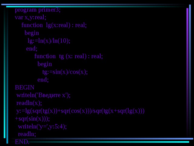 program primer3 ; var x,y:real;  function lg(x:real) : real;  begin   lg := ln ( x )/ ln (10);  end;  function tg (x: real) : real;  begin   tg:=sin(x)/cos(x) ;  end; BEGIN  writeln(' Введите  х ');  readln(x);  y:=lg(sqr(tg(x))+sqr(cos(x)))/sqr(tg(x+sqr(lg(x)))+sqr(sin(x)));  writeln('y=',y: 5 : 4 );  readln; END. 