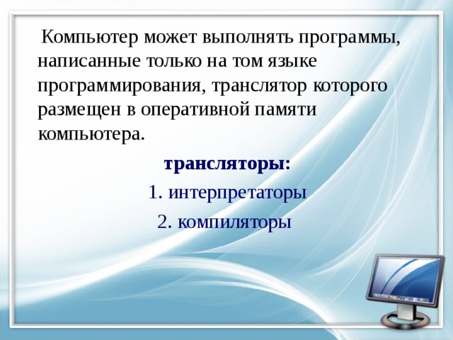  Компьютер может выполнять программы, написанные только на том языке программирования, транслятор которого размещен в оперативной памяти компьютера.  трансляторы:  1. интерпретаторы 2. компиляторы 