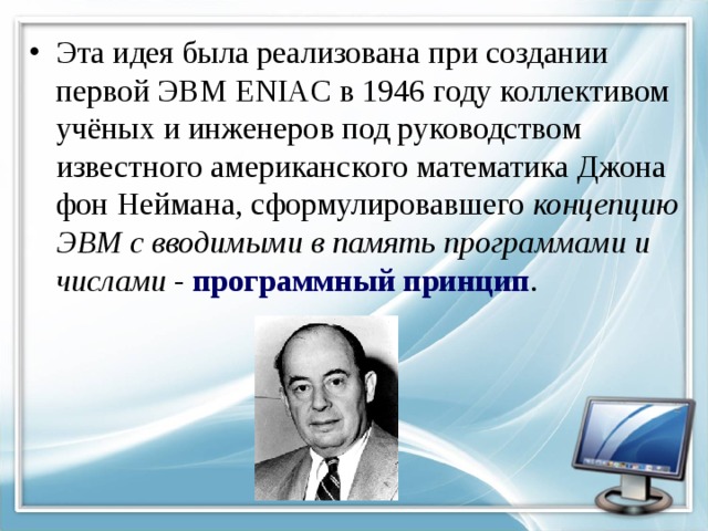 Эта идея была реализована при создании первой ЭВМ ENIAC в 1946 году коллективом учёных и инженеров под руководством известного американского математика Джона фон Неймана, сформулировавшего концепцию ЭВМ с вводимыми в память программами и числами - программный принцип . 