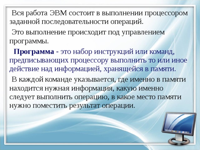  Вся работа ЭВМ состоит в выполнении процессором заданной последовательности операций.  Это выполнение происходит под управлением программы.  Программа - это набор инструкций или команд, предписывающих процессору выполнить то или иное действие над информацией, хранящейся в памяти.   В каждой команде указывается, где именно в памяти находится нужная информация, какую именно следует выполнить операцию, в какое место памяти нужно поместить результат операции. 