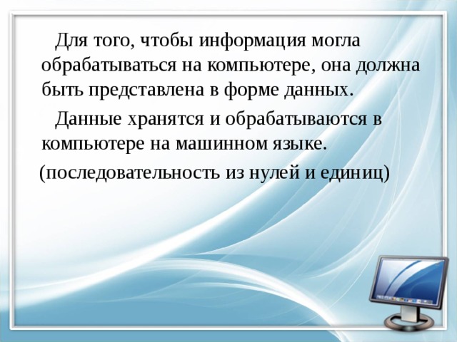  Для того, чтобы информация могла обрабатываться на компьютере, она должна быть представлена в форме данных.  Данные хранятся и обрабатываются в компьютере на машинном языке.  (последовательность из нулей и единиц) 