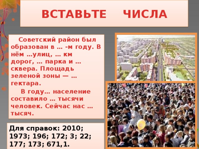 ВСТАВЬТЕ ЧИСЛА  Советский район был образован в … -м году. В нём …улиц, … км дорог, … парка и … сквера. Площадь зеленой зоны — … гектара.   В году… население составило … тысячи человек. Сейчас нас … тысяч.  Для справок: 2010; 1973; 196; 172; 3; 22; 177; 173; 671,1.