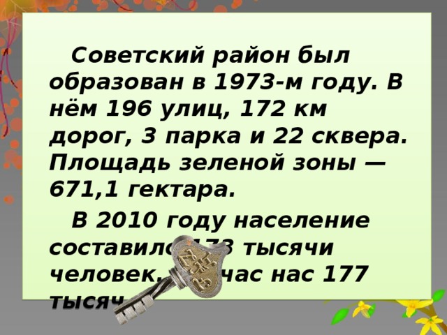 Советский район был образован в 1973-м году. В нём 196 улиц, 172 км дорог, 3 парка и 22 сквера. Площадь зеленой зоны — 671,1 гектара.  В 2010 году население составило 173 тысячи человек. Сейчас нас 177 тысяч.