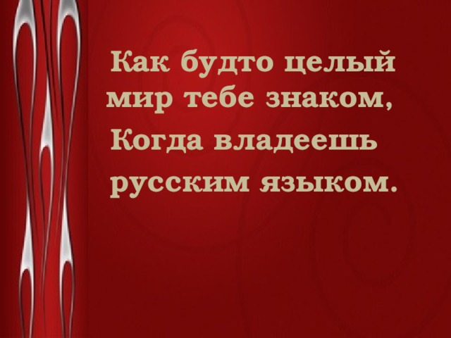  Как будто целый мир тебе знаком,  Когда владеешь  русским языком. 