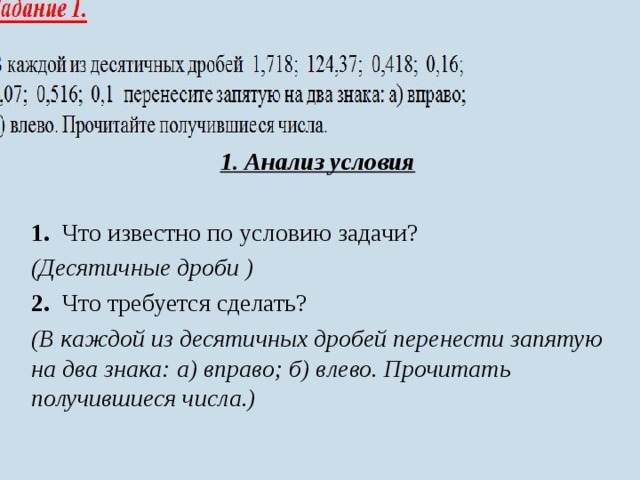 1. Анализ условия  1. Что известно по условию задачи? (Десятичные дроби ) 2. Что требуется сделать? (В каждой из десятичных дробей перенести запятую на два знака: а) вправо; б) влево. Прочитать получившиеся числа.) 