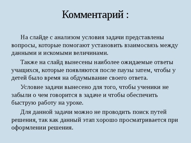 Комментарий :  На слайде с анализом условия задачи представлены вопросы, которые помогают установить взаимосвязь между данными и искомыми величинами.  Также на слайд вынесены наиболее ожидаемые ответы учащихся, которые появляются после паузы затем, чтобы у детей было время на обдумывание своего ответа.  Условие задачи вынесено для того, чтобы ученики не забыли о чем говорится в задаче и чтобы обеспечить быструю работу на уроке.  Для данной задачи можно не проводить поиск путей решения, так как данный этап хорошо просматривается при оформлении решения. 