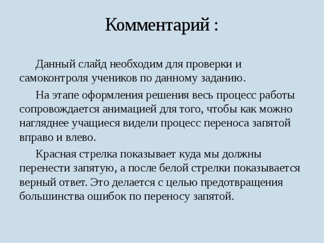 Комментарий :  Данный слайд необходим для проверки и самоконтроля учеников по данному заданию.  На этапе оформления решения весь процесс работы сопровождается анимацией для того, чтобы как можно нагляднее учащиеся видели процесс переноса запятой вправо и влево.  Красная стрелка показывает куда мы должны перенести запятую, а после белой стрелки показывается верный ответ. Это делается с целью предотвращения большинства ошибок по переносу запятой. 