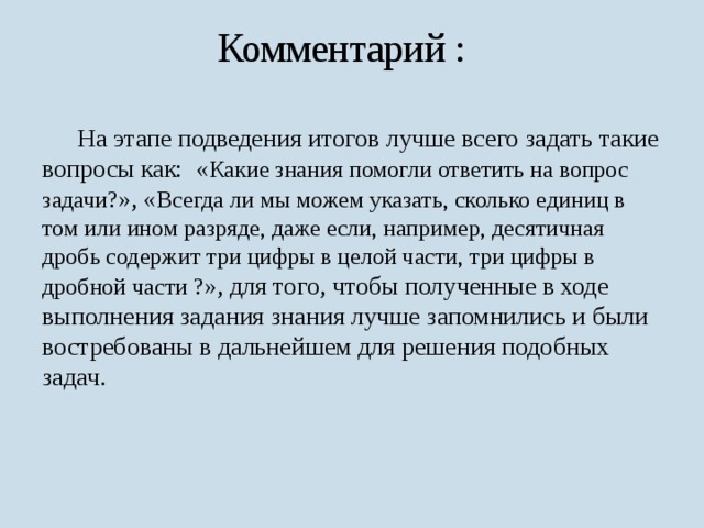 Комментарий :  На этапе подведения итогов лучше всего задать такие вопросы как: « Какие знания помогли ответить на вопрос задачи? », « Всегда ли мы можем указать, сколько единиц в том или ином разряде, даже если, например, десятичная дробь содержит три цифры в целой части, три цифры в дробной части ? », для того, чтобы полученные в ходе выполнения задания знания лучше запомнились и были востребованы в дальнейшем для решения подобных задач. 