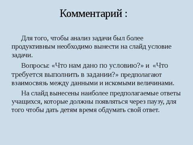 Комментарий :  Для того, чтобы анализ задачи был более продуктивным необходимо вынести на слайд условие задачи.  Вопросы: « Что нам дано по условию? » и « Что требуется выполнить в задании? » предполагают взаимосвязь между данными и искомыми величинами.  На слайд вынесены наиболее предполагаемые ответы учащихся, которые должны появляться через паузу, для того чтобы дать детям время обдумать свой ответ. 