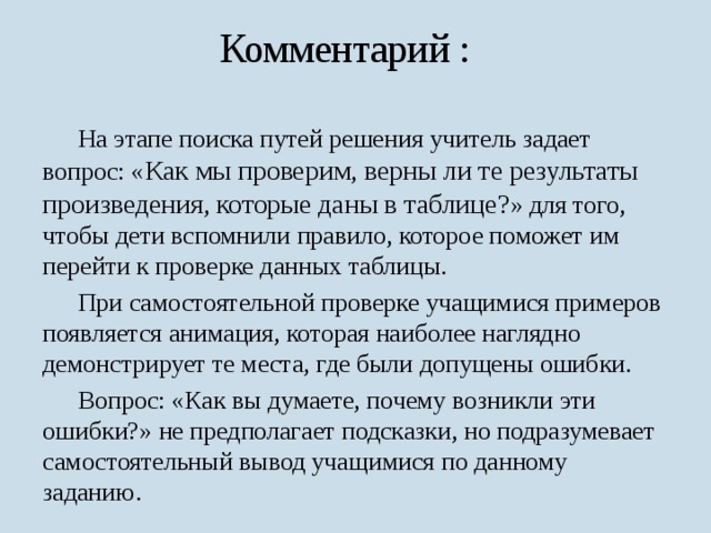 Комментарий :  На этапе поиска путей решения учитель задает вопрос: « Как мы проверим, верны ли те результаты произведения, которые даны в таблице? » для того, чтобы дети вспомнили правило, которое поможет им перейти к проверке данных таблицы.  При самостоятельной проверке учащимися примеров появляется анимация, которая наиболее наглядно демонстрирует те места, где были допущены ошибки.  Вопрос: «Как вы думаете, почему возникли эти ошибки?» не предполагает подсказки, но подразумевает самостоятельный вывод учащимися по данному заданию. 