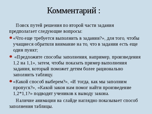 Комментарий :  Поиск путей решения по второй части задания предполагает следующие вопросы: «Что еще требуется выполнить в задании?», для того, чтобы учащиеся обратили внимание на то, что в задании есть еще один пункт;  «Предложите способы заполнения, например, произведения 1,2 на 1,1», затем, чтобы показать пример выполнения задания, который поможет детям более рационально заполнить таблицу. «Какой способ выберем?», «И тогда, как мы заполним пропуск?», «Какой закон нам помог найти произведение 1,2*1,1?» подводят учеников к выводу закона.  Наличие анимации на слайде наглядно показывает способ заполнения таблицы. 