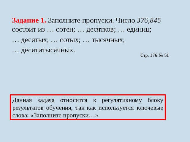 Задание 1. Заполните пропуски. Число 376,845 состоит из … сотен; … десятков; … единиц; … десятых; … сотых; … тысячных; … десятитысячных. Стр. 176 № 51 Данная задача относится к регулятивному блоку результатов обучения, так как используется ключевые слова: «Заполните пропуски…» 