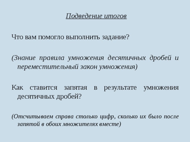  Подведение итогов Что вам помогло выполнить задание?  (Знание правила умножения десятичных дробей и переместительный закон умножения)  Как ставится запятая в результате умножения десятичных дробей? (Отсчитываем справа столько цифр, сколько их было после запятой в обоих множителях вместе) 
