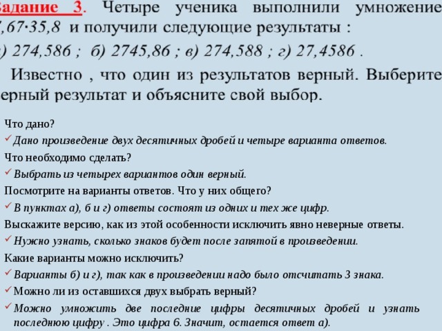 Что дано? Дано произведение двух десятичных дробей и четыре варианта ответов. Что необходимо сделать? Выбрать из четырех вариантов один верный. Посмотрите на варианты ответов. Что у них общего? В пунктах а), б и г) ответы состоят из одних и тех же цифр. Выскажите версию, как из этой особенности исключить явно неверные ответы. Нужно узнать, сколько знаков будет после запятой в произведении. Какие варианты можно исключить? Варианты б) и г), так как в произведении надо было отсчитать 3 знака. Можно ли из оставшихся двух выбрать верный? Можно умножить две последние цифры десятичных дробей и узнать последнюю цифру . Это цифра 6. Значит, остается ответ а).   