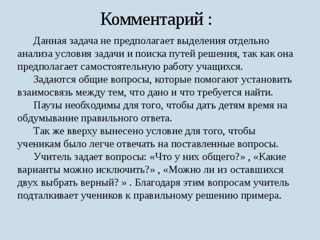 Комментарий :  Данная задача не предполагает выделения отдельно анализа условия задачи и поиска путей решения, так как она предполагает самостоятельную работу учащихся.  Задаются общие вопросы, которые помогают установить взаимосвязь между тем, что дано и что требуется найти.  Паузы необходимы для того, чтобы дать детям время на обдумывание правильного ответа.  Так же вверху вынесено условие для того, чтобы ученикам было легче отвечать на поставленные вопросы.  Учитель задает вопросы: «Что у них общего?» , «Какие варианты можно исключить?» , «Можно ли из оставшихся двух выбрать верный? » . Благодаря этим вопросам учитель подталкивает учеников к правильному решению примера. 