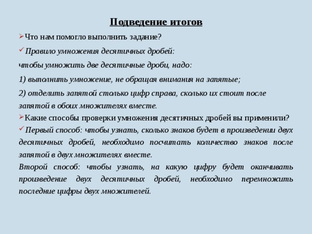 Подведение итогов  Что нам помогло выполнить задание?  Правило умножения десятичных дробей: чтобы умножить две десятичные дроби, надо: 1) выполнить умножение, не обращая внимания на запятые; 2) отделить запятой столько цифр справа, сколько их стоит после запятой в обоих множителях вместе.  Какие способы проверки умножения десятичных дробей вы применили?  Первый способ: чтобы узнать, сколько знаков будет в произведении двух десятичных дробей, необходимо посчитать количество знаков после запятой в двух множителях вместе. Второй способ: чтобы узнать, на какую цифру будет оканчивать произведение двух десятичных дробей, необходимо перемножить последние цифры двух множителей.   